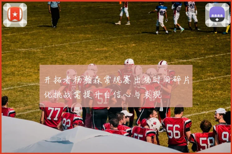 开拓者杨瀚森常规赛出场时间碎片化挑战需提升自信心与表现