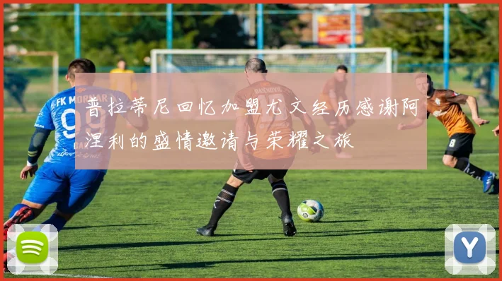 普拉蒂尼回忆加盟尤文经历感谢阿涅利的盛情邀请与荣耀之旅