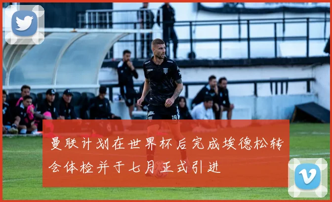 曼联计划在世界杯后完成埃德松转会体检并于七月正式引进