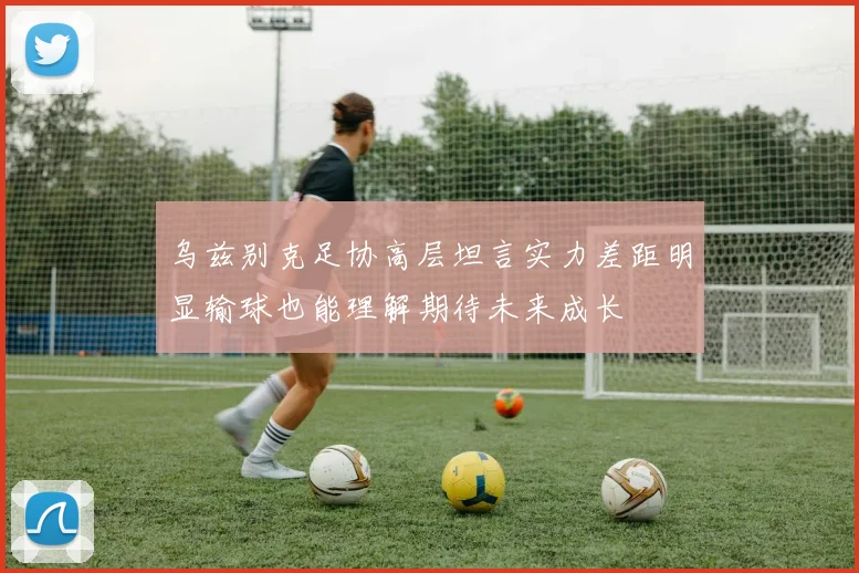 乌兹别克足协高层坦言实力差距明显输球也能理解期待未来成长