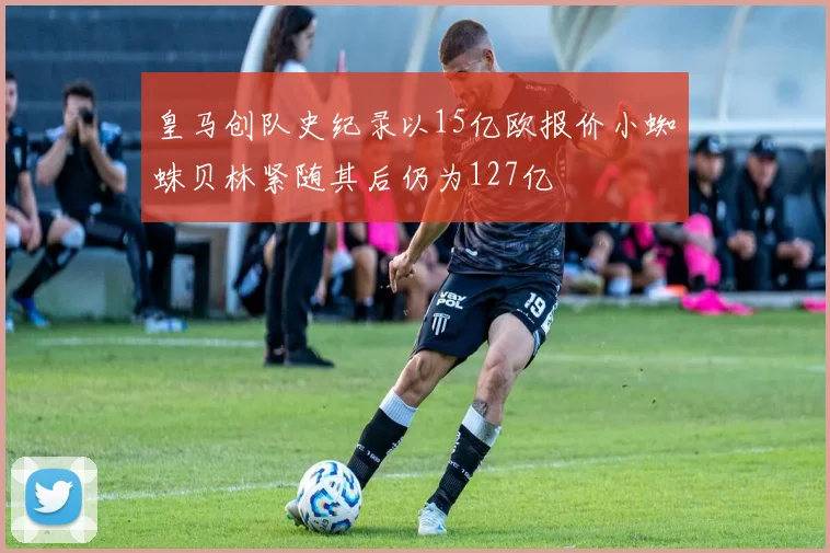 皇马创队史纪录以15亿欧报价小蜘蛛贝林紧随其后仍为127亿