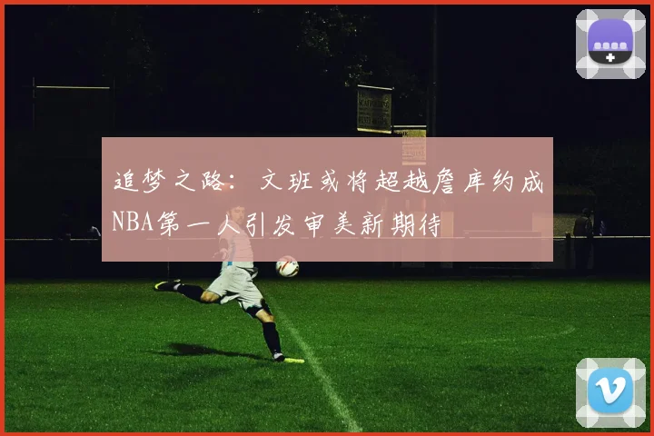 追梦之路：文班或将超越詹库约成NBA第一人引发审美新期待