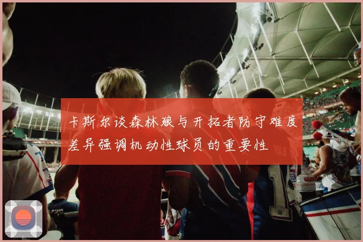 卡斯尔谈森林狼与开拓者防守难度差异强调机动性球员的重要性