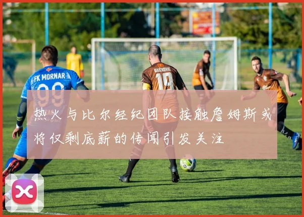 热火与比尔经纪团队接触詹姆斯或将仅剩底薪的传闻引发关注
