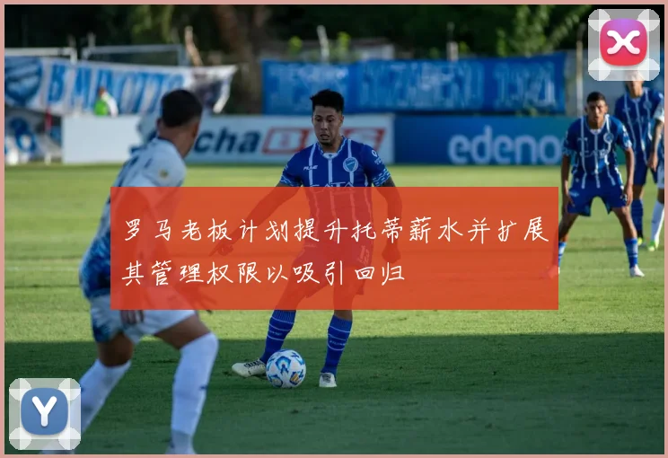 罗马老板计划提升托蒂薪水并扩展其管理权限以吸引回归