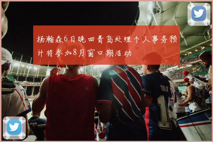 杨瀚森6日晚回青岛处理个人事务预计将参加8月窗口期活动