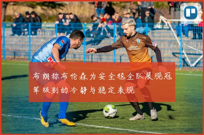 布朗称布伦森为安全毯全队展现冠军级别的冷静与稳定表现
