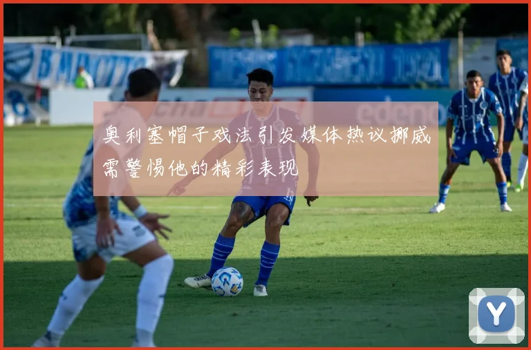 奥利塞帽子戏法引发媒体热议挪威需警惕他的精彩表现