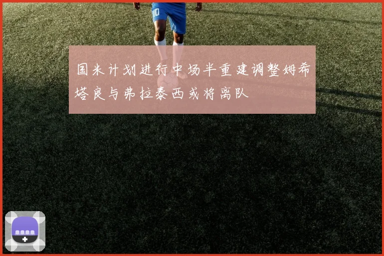 国米计划进行中场半重建调整姆希塔良与弗拉泰西或将离队