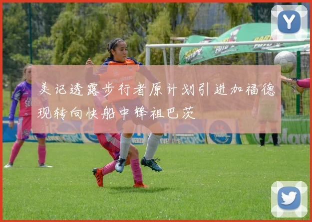 美记透露步行者原计划引进加福德现转向快船中锋祖巴茨