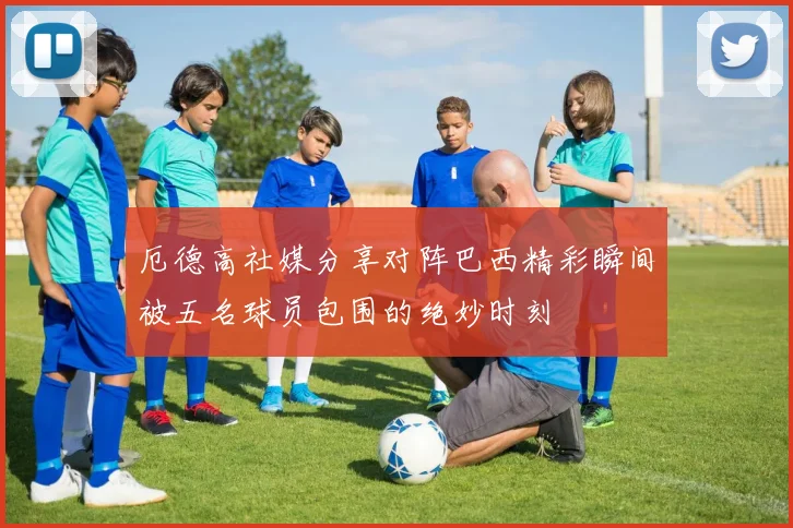 厄德高社媒分享对阵巴西精彩瞬间被五名球员包围的绝妙时刻