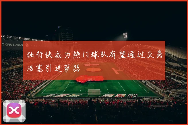 独行侠成为热门球队有望通过交易活塞引进萨瑟