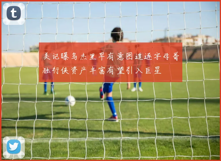 美记曝乌杰里早有意图追逐字母哥独行侠资产丰富有望引入巨星