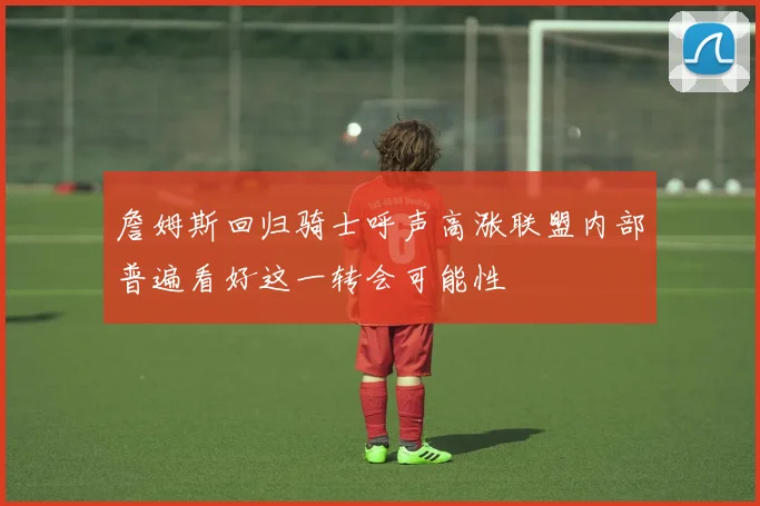 詹姆斯回归骑士呼声高涨联盟内部普遍看好这一转会可能性