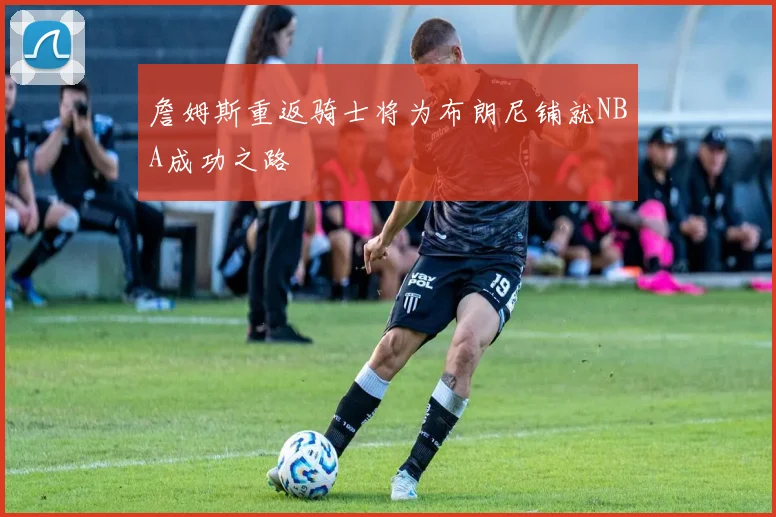 詹姆斯重返骑士将为布朗尼铺就NBA成功之路
