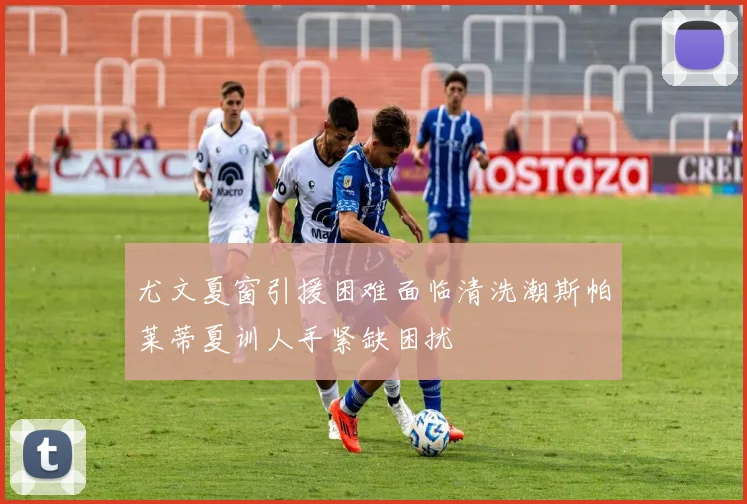 尤文夏窗引援困难面临清洗潮斯帕莱蒂夏训人手紧缺困扰