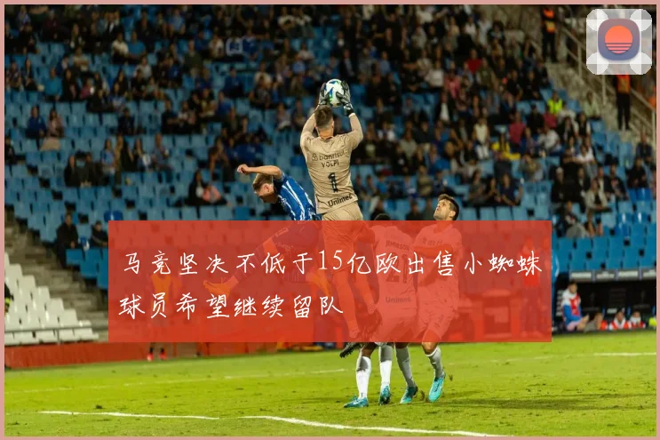 马竞坚决不低于15亿欧出售小蜘蛛球员希望继续留队