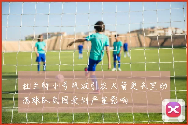 杜兰特小号风波引发火箭更衣室动荡球队氛围受到严重影响