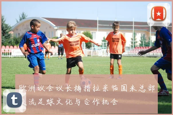 欧洲议会议长梅措拉亲临国米总部交流足球文化与合作机会