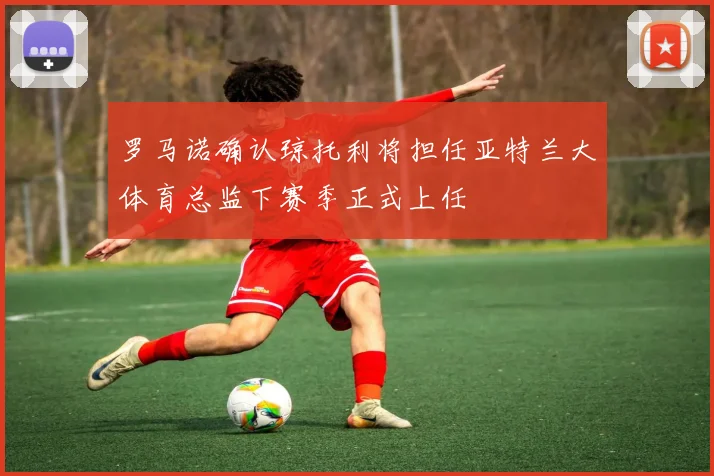 罗马诺确认琼托利将担任亚特兰大体育总监下赛季正式上任