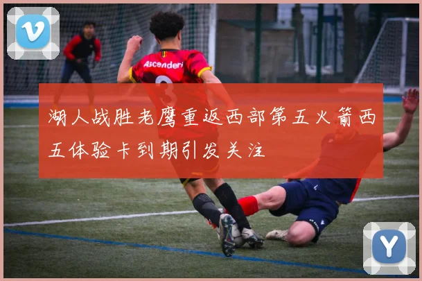湖人战胜老鹰重返西部第五火箭西五体验卡到期引发关注