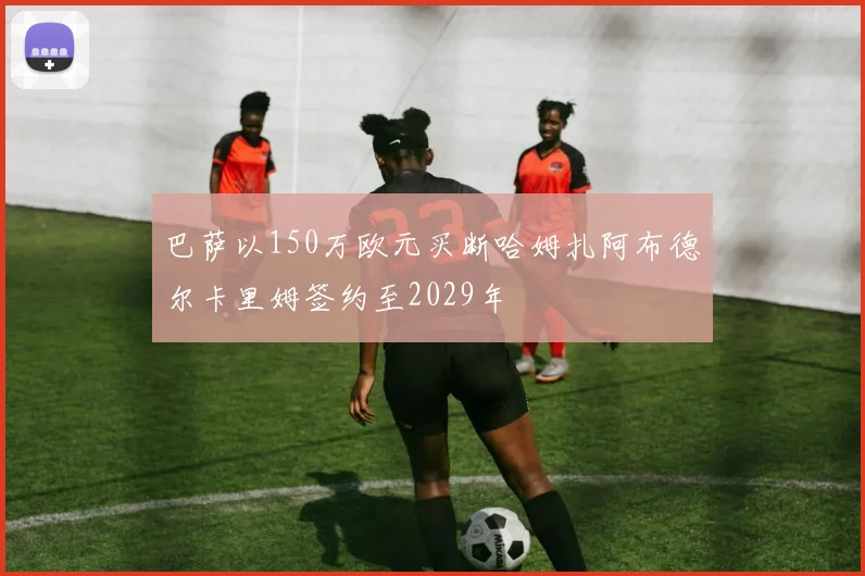 巴萨以150万欧元买断哈姆扎阿布德尔卡里姆签约至2029年