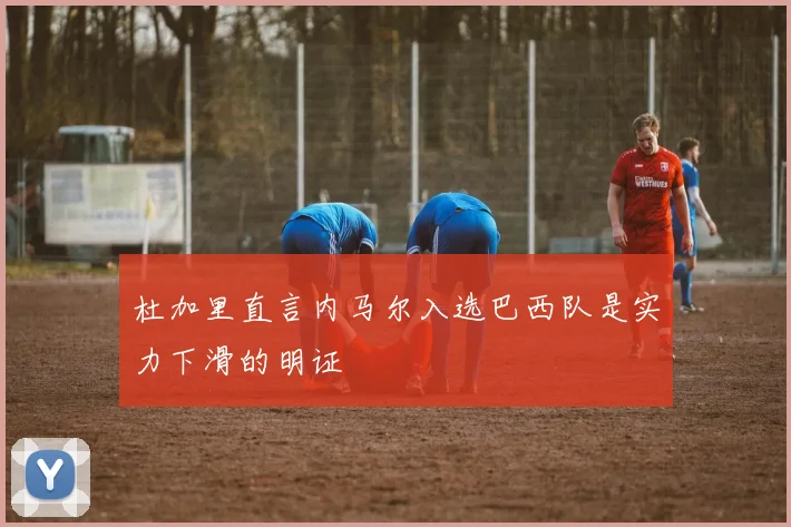 杜加里直言内马尔入选巴西队是实力下滑的明证