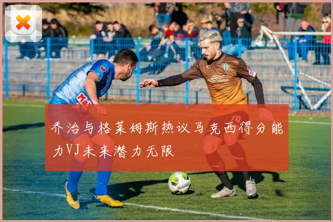 乔治与格莱姆斯热议马克西得分能力VJ未来潜力无限