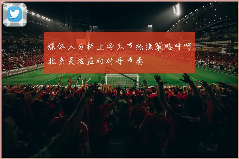 媒体人分析上海末节轮换策略呼吁北京灵活应对对手节奏