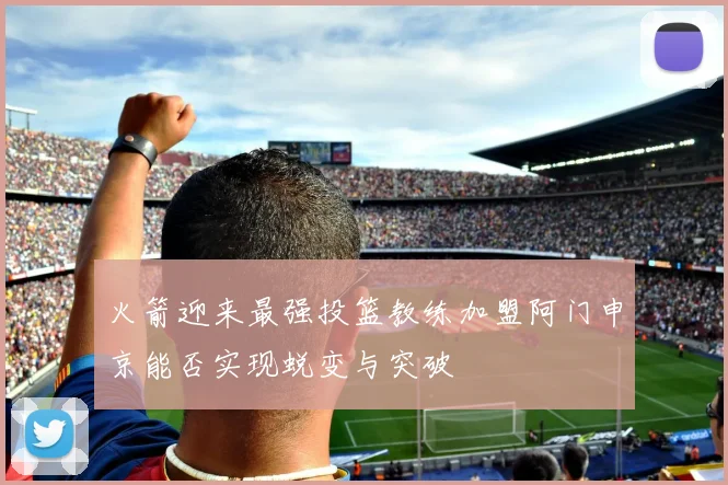火箭迎来最强投篮教练加盟阿门申京能否实现蜕变与突破