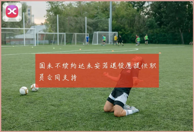 国米不续约达米安若退役愿提供职员合同支持