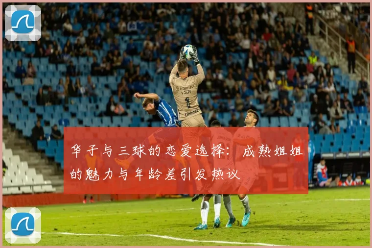 华子与三球的恋爱选择：成熟姐姐的魅力与年龄差引发热议