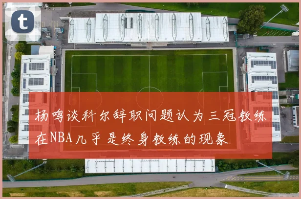 杨鸣谈科尔辞职问题认为三冠教练在NBA几乎是终身教练的现象