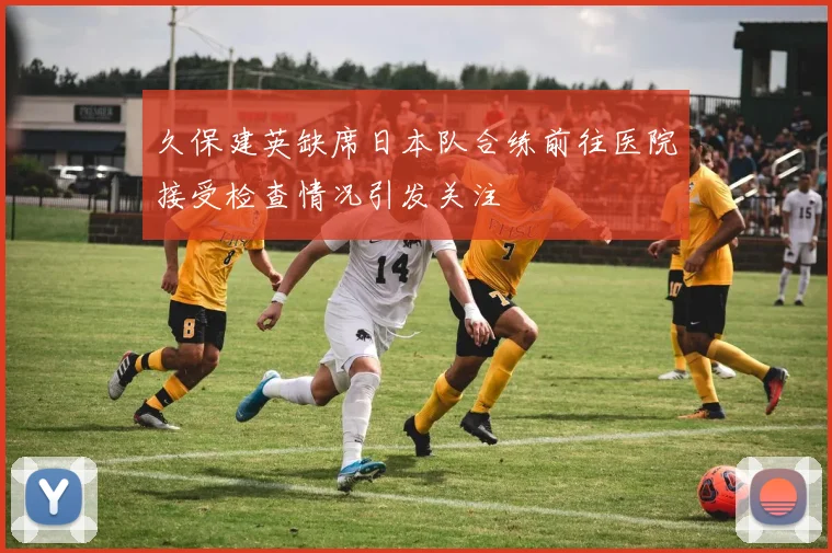 久保建英缺席日本队合练前往医院接受检查情况引发关注
