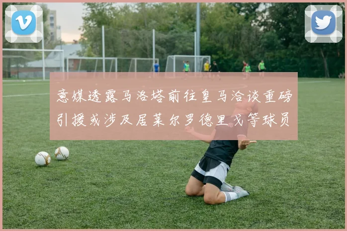 意媒透露马洛塔前往皇马洽谈重磅引援或涉及居莱尔罗德里戈等球员